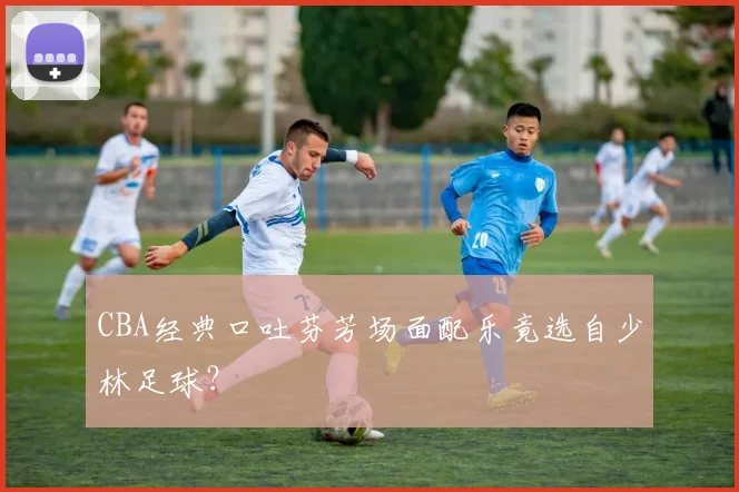 CBA经典口吐芬芳场面配乐竟选自少林足球？